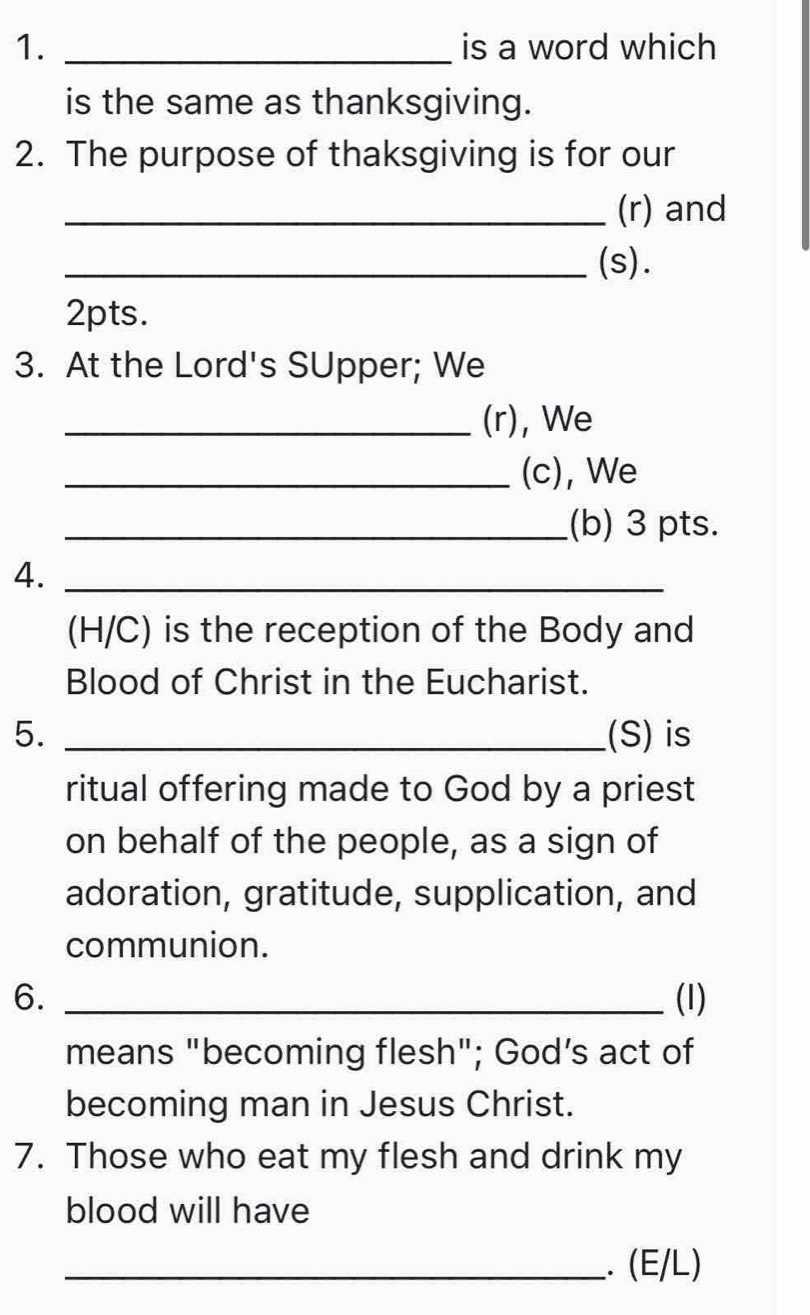 is a word which 
is the same as thanksgiving. 
2. The purpose of thaksgiving is for our 
_(r) and 
_(s). 
2pts. 
3. At the Lord's SUpper; We 
_(r), We 
_(c), We 
_(b) 3 pts. 
4._ 
(H/C) is the reception of the Body and 
Blood of Christ in the Eucharist. 
5. _(S) is 
ritual offering made to God by a priest 
on behalf of the people, as a sign of 
adoration, gratitude, supplication, and 
communion. 
6. _(1) 
means "becoming flesh"; God’s act of 
becoming man in Jesus Christ. 
7. Those who eat my flesh and drink my 
blood will have 
_. (E/L)