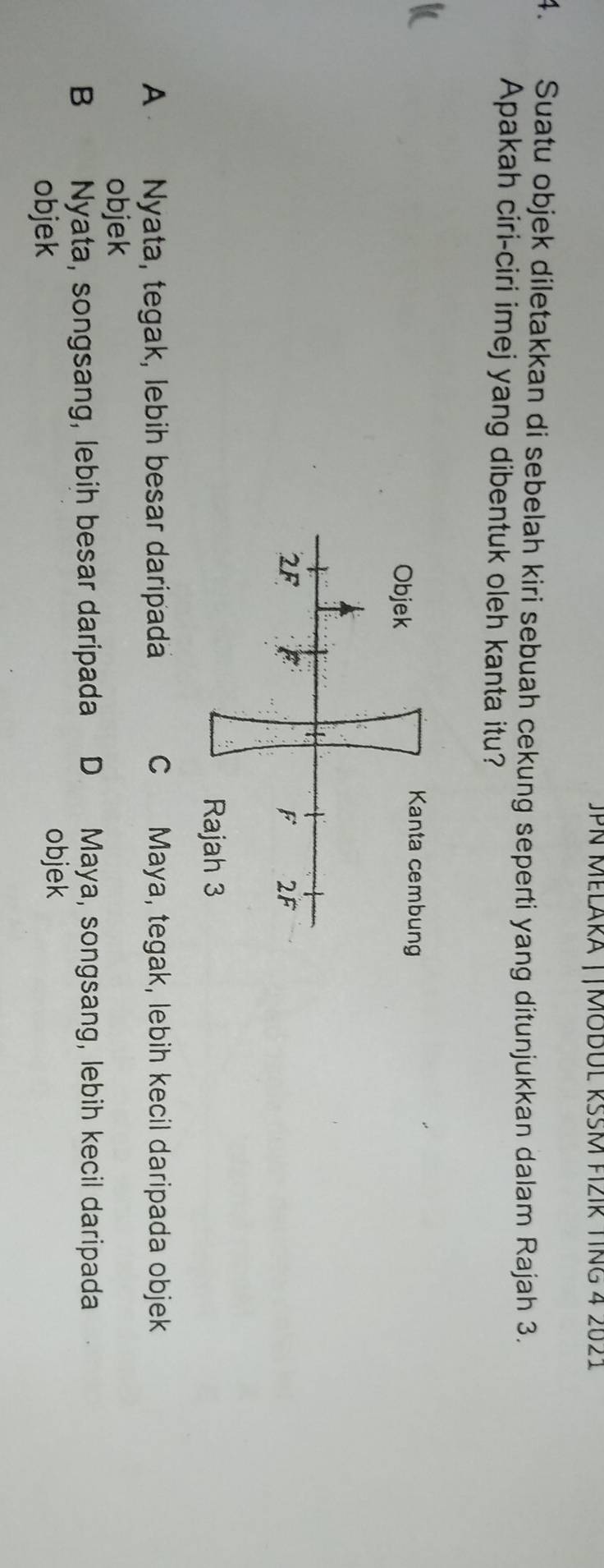 JPN Melära ||MobUl RŠŠM fzir TIng 4 2021
4. Suatu objek diletakkan di sebelah kiri sebuah cekung seperti yang ditunjukkan dalam Rajah 3.
Apakah ciri-ciri imej yang dibentuk oleh kanta itu?
A Nyata, tegak, lebih besar daripada C Maya, tegak, lebih kecil daripada objek
objek
B Nyata, songsang, lebih besar daripada D Maya, songsang, lebih kecil daripada
objek
objek