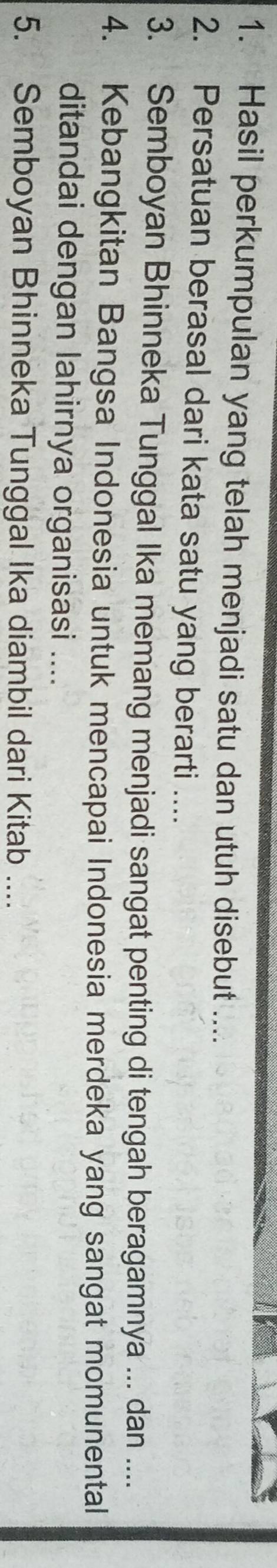 Hasil perkumpulan yang telah menjadi satu dan utuh disebut .... 
2. Persatuan berasal dari kata satu yang berarti .... 
3. Semboyan Bhinneka Tunggal Ika memang menjadi sangat penting di tengah beragamnya ... dan .... 
4. Kebangkitan Bangsa Indonesia untuk mencapai Indonesia merdeka yang sangat momunental 
ditandai dengan lahirnya organisasi .... 
5. Semboyan Bhinneka Tunggal Ika diambil dari Kitab ....