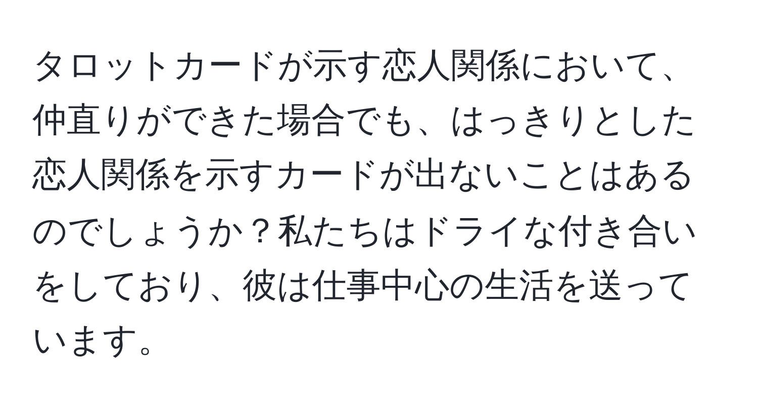 タロットカードが示す恋人関係において、仲直りができた場合でも、はっきりとした恋人関係を示すカードが出ないことはあるのでしょうか？私たちはドライな付き合いをしており、彼は仕事中心の生活を送っています。