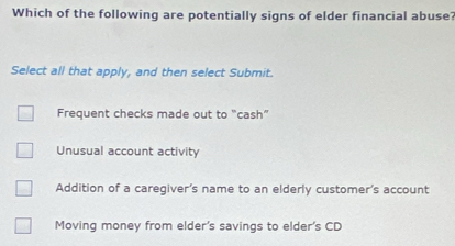 Which of the following are potentially signs of elder financial abuse?
Select all that apply, and then select Submit.
Frequent checks made out to "cash”
Unusual account activity
Addition of a caregiver's name to an elderly customer's account
Moving money from elder's savings to elder's CD