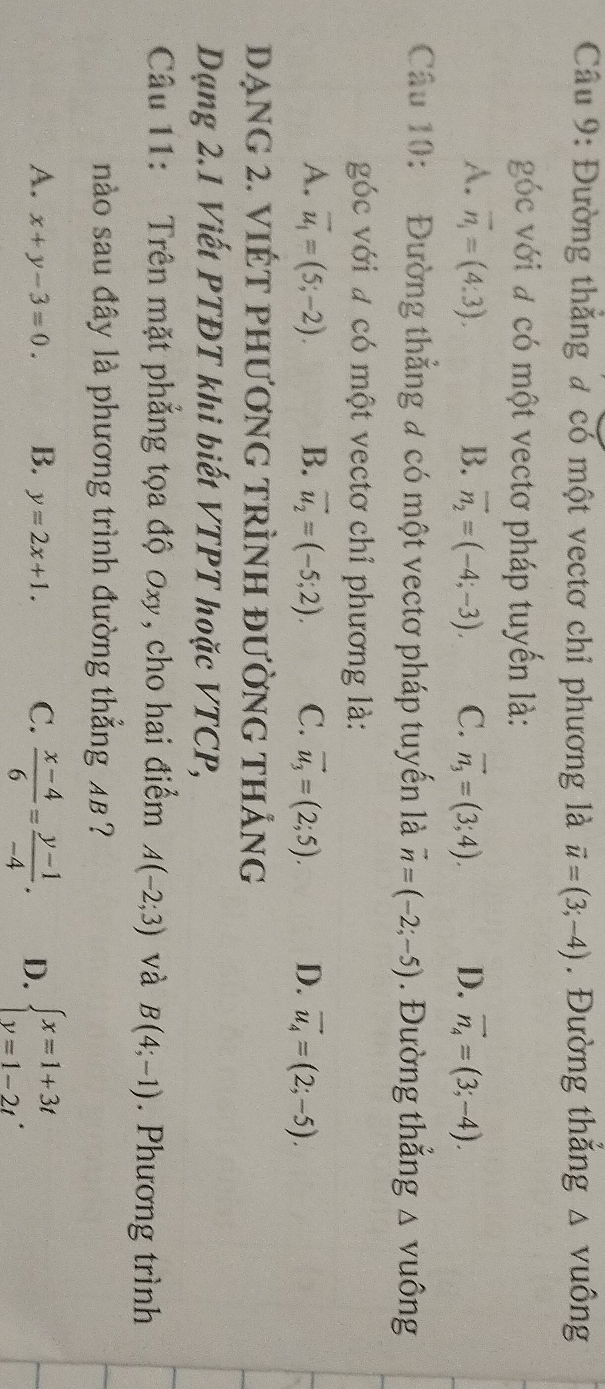 Đường thắng đ có một vectơ chỉ phương là vector u=(3;-4). Đường thắng △ V uông
góc với đ có một vectơ pháp tuyến là:
A. overline n_i=(4:3). B. vector n_2=(-4;-3). C. vector n_3=(3;4). D. vector n_4=(3;-4). 
Câu 10: Đường thẳng # có một vectơ pháp tuyến là vector n=(-2;-5). Đường thắng △ vuông
góc với # có một vectơ chỉ phương là:
A. vector u_1=(5;-2). B. vector u_2=(-5;2). C. vector u_3=(2;5). D. vector u_4=(2;-5). 
DẠNG 2. VIÉT PHƯơnG TRÌNH đườnG tHẢng
Dạng 2.1 Viết PTĐT khi biết VTPT hoặc VTCP,
Câu 11: Trên mặt phẳng tọa độ 0xy, cho hai điểm A(-2;3) và B(4;-1). Phương trình
nào sau đây là phương trình đường thẳng 4B ?
A. x+y-3=0. B. y=2x+1. C.  (x-4)/6 = (y-1)/-4 . D. beginarrayl x=1+3t y=1-2tendarray..