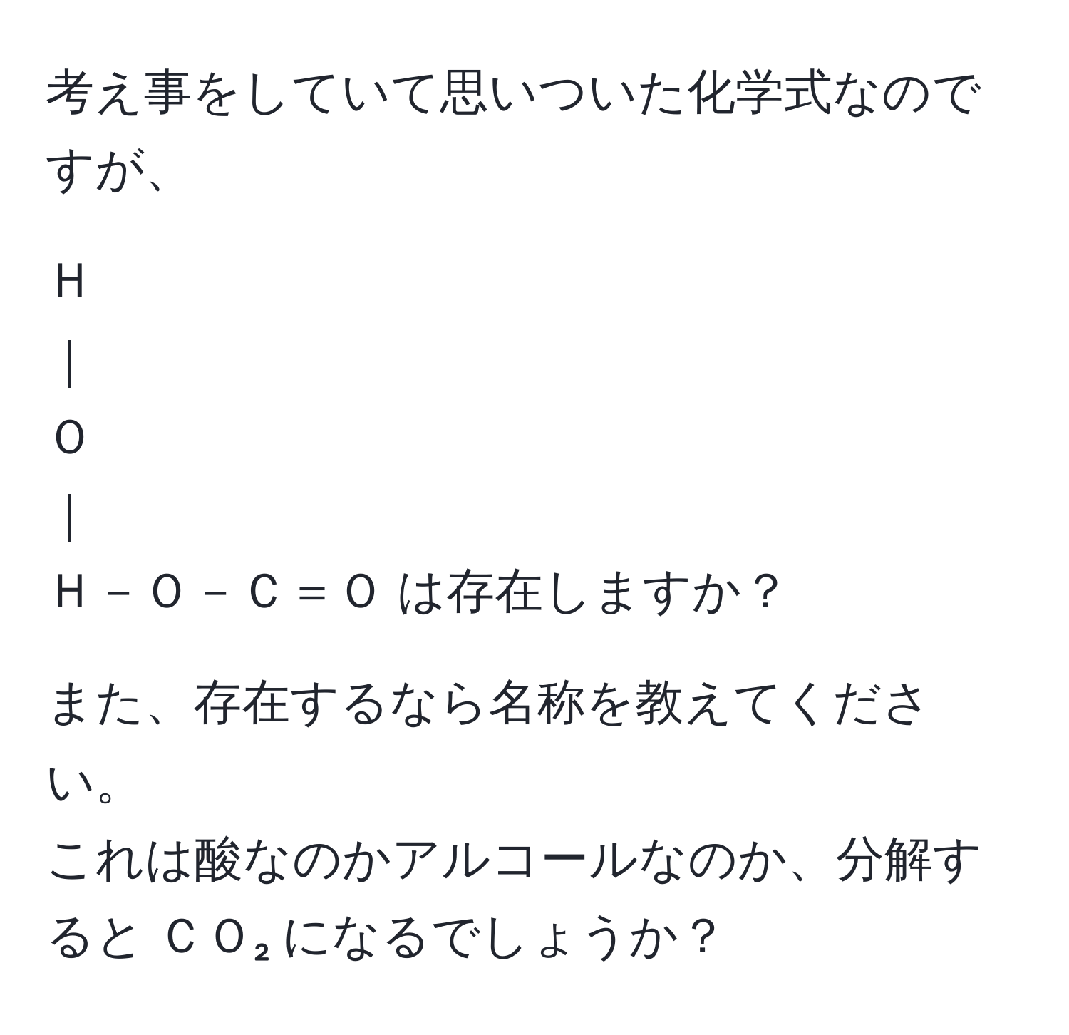 考え事をしていて思いついた化学式なのですが、  
  
Ｈ  
｜  
Ｏ  
｜  
Ｈ－Ｏ－Ｃ＝Ｏ は存在しますか？  
   
また、存在するなら名称を教えてください。  
これは酸なのかアルコールなのか、分解すると ＣＯ₂ になるでしょうか？