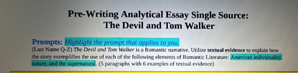 Pre-Writing Analytical Essay Single Source: 
The Devil and Tom Walker 
Prompts: Highlight the prompt that applies to you. 
(Last Name Q-Z) The Devil and Tom Walker is a Romantic narrative. Utilize textual evidence to explain how 
the story exemplifies the use of each of the following elements of Romantic Literature: American individuality, 
nature, and the supernatural. (5 paragraphs with 6 examples of textual evidence)