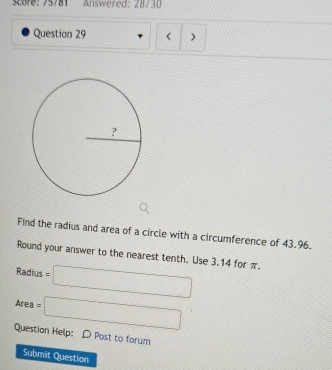 score: 75781 Answered: 28730 
Question 29 
Find the radius and area of a circle with a circumference of 43.96. 
Round your answer to the nearest tenth. Use 3.14 for π.
Radius=□
Area=□
Question Help: D Post to forum 
Submit Question