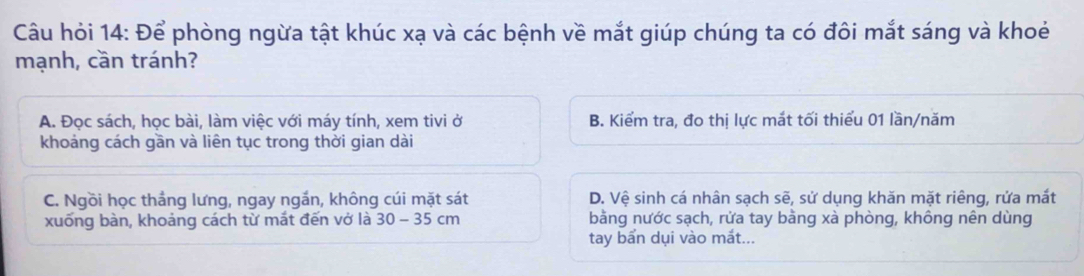 Câu hỏi 14: Để phòng ngừa tật khúc xạ và các bệnh về mắt giúp chúng ta có đôi mắt sáng và khoẻ
mạnh, cần tránh?
A. Đọc sách, học bài, làm việc với máy tính, xem tivi ở B. Kiểm tra, đo thị lực mắt tối thiểu 01 lần/năm
khoảng cách gần và liên tục trong thời gian dài
C. Ngồi học thắng lưng, ngay ngắn, không cúi mặt sát D. Vệ sinh cá nhân sạch sẽ, sử dụng khăn mặt riêng, rửa mắt
xuống bàn, khoảng cách từ mắt đến vở là 30-35cm bằng nước sạch, rửa tay bằng xà phòng, không nên dùng
tay bẩn dụi vào mắt...