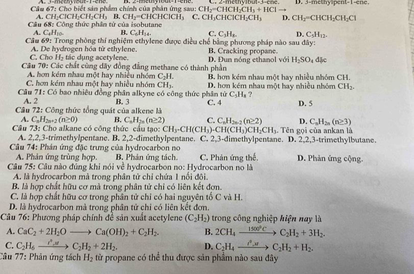 A. 3-methylbut-1-ene. B. 2-methylbut-1-ene. C. 2-methylbut-3-ene. D. 3-methylpent-1-ene.
Câu 67: Cho biết sản phẩm chính của phản ứng sau: CH_2=CHCH_2CH_3+HCl to
A. CH_2ClCH_2CH_2CH_3 B. CH_2=CHCHCICH_3 C. CH_3CHClCH_2CH_3 D. CH_2=CHCH_2CH_2Cl
Câu 68 : Công thức phân tử của isobutane
A. C_4H_10. B. C_6H_14. C. C_3H_8. D. C_5H_12.
Câu 69: Trong phòng thí nghiệm ethylene được điều chế bằng phương pháp nào sau đây:
A. De hydrogen hóa từ ethylene. B. Cracking propane.
C. Cho H_2 tác dụng acetylene. D. Đun nóng ethanol với H_2SO_4 đặc
Câu 70: Các chất cùng dãy đồng đẳng methane có thành phần
A. hơn kém nhau một hay nhiều nhóm C_2H. B. hơn kém nhau một hay nhiều nhóm CH.
C. hơn kém nhau một hay nhiều nhóm CH_3. D. hơn kém nhau một hay nhiều nhóm CH_2.
Câu 71: Có bao nhiêu đồng phân alkyne có công thức phân tử C_5H_8 ?
A. 2 B. 3 C. 4 D. 5
Câu 72: Công thức tổng quát của alkene là
A. C_nH_2n+2(n≥ 0) B. C_nH_2n(n≥ 2) C. C_nH_2n-2(n≥ 2) D. C_nH_2n(n≥ 3)
Câu 73: Cho alkane có công thức cấu tạo: CH_3-CH(CH_3)-CH(CH_3)CH_2CH_3 :. Tên gọi của ankan là
A. 2,2,3-trimethylpentane. B. 2,2-dimethylpentane. C. 2,3-dimethylpentane. D. 2,2,3-trimethylbutane.
Câu 74: Phản ứng đặc trưng của hydrocarbon no
A. Phản ứng trùng hợp. B. Phản ứng tách. C. Phản ứng thế. D. Phản ứng cộng.
Câu 75: Câu nào đúng khi nói về hydrocarbon no: Hydrocarbon no là
A. là hydrocarbon mà trong phân tử chỉ chứa 1 nối đôi.
B. là hợp chất hữu cơ mà trong phân tử chỉ có liên kết đơn.
C. là hợp chất hữu cơ trong phân tử chỉ có hai nguyên tố C và H.
D. là hydrocarbon mà trong phân tử chỉ có liên kết đơn.
Câu 76: Phương pháp chính đề sản xuất acetylene (C_2H_2) trong công nghiệp hiện nay là
A. CaC_2+2H_2Oto Ca(OH)_2+C_2H_2. B. 2CH_4xrightarrow 1500°CC_2H_2+3H_2.
C. C_2H_6xrightarrow t^0,xtC_2H_2+2H_2. C_2H_4xrightarrow I^0,xtC_2H_2+H_2.
D.
Câu 77: Phản ứng tách H_2 từ propane có thể thu được sản phầm nào sau đây