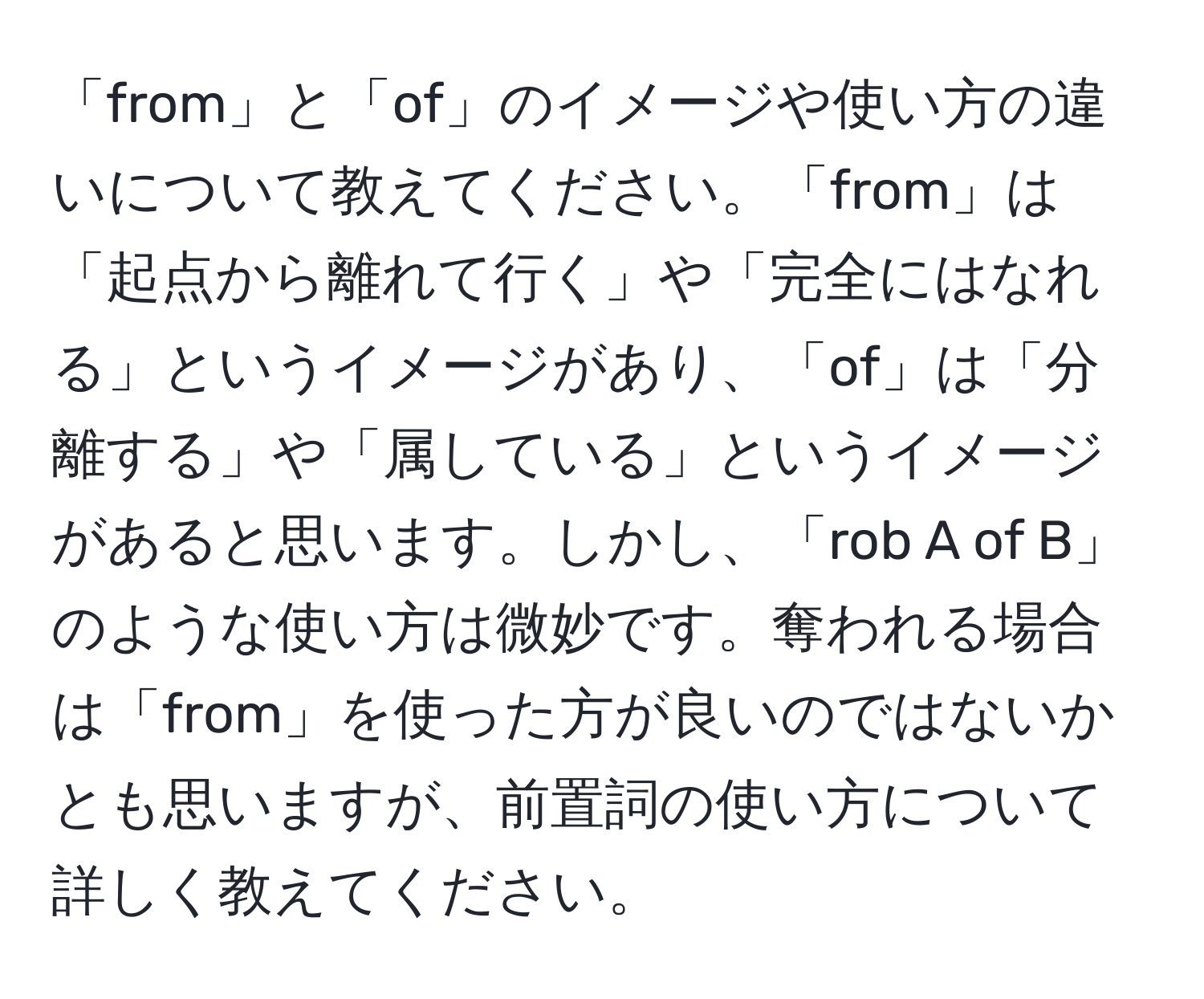 「from」と「of」のイメージや使い方の違いについて教えてください。「from」は「起点から離れて行く」や「完全にはなれる」というイメージがあり、「of」は「分離する」や「属している」というイメージがあると思います。しかし、「rob A of B」のような使い方は微妙です。奪われる場合は「from」を使った方が良いのではないかとも思いますが、前置詞の使い方について詳しく教えてください。