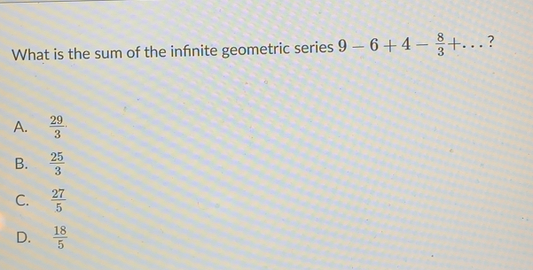 What is the sum of the infinite geometric series 9-6+4- 8/3 +...
A.  29/3 
B.  25/3 
C.  27/5 
D.  18/5 