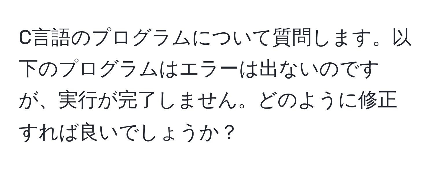 C言語のプログラムについて質問します。以下のプログラムはエラーは出ないのですが、実行が完了しません。どのように修正すれば良いでしょうか？