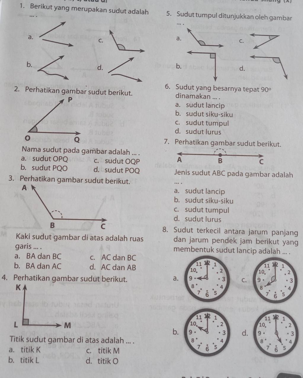 Berikut yang merupakan sudut adalah 5. Sudut tumpul ditunjukkan oleh gambar
…..
a.
C.
b.
d.
d.
6. Sudut yang besarnya tepat 90°
2. Perhatikan gambar sudut berikut. dinamakan ... .
a. sudut lancip
b. sudut siku-siku
c. sudut tumpul
d. sudut lurus
7. Perhatikan gambar sudut berikut.
Nama sudut pada gambar adalah ... .
A
a. sudut OPQ c. sudut OQP B
C
b. sudut PQO d. sudut POQ Jenis sudut ABC pada gambar adalah
3. Perhatikan gambar sudut berikut. .. .
a. sudut lancip
b. sudut siku-siku
c. sudut tumpul
d. sudut lurus
8. Sudut terkecil antara jarum panjang
Kaki sudut gambar di atas adalah ruas dan jarum pendek jam berikut yang
garis ... . membentuk sudut lancip adalah ... .
a. BA dan BC c. AC dan BC
b. BA dan AC d. AC dan AB
4. Perhatikan gambar sudut berikut. a.C.



b.d.
Titik sudut gambar di atas adalah ... .
a. titik K c. titik M

b. titik L d. titik O