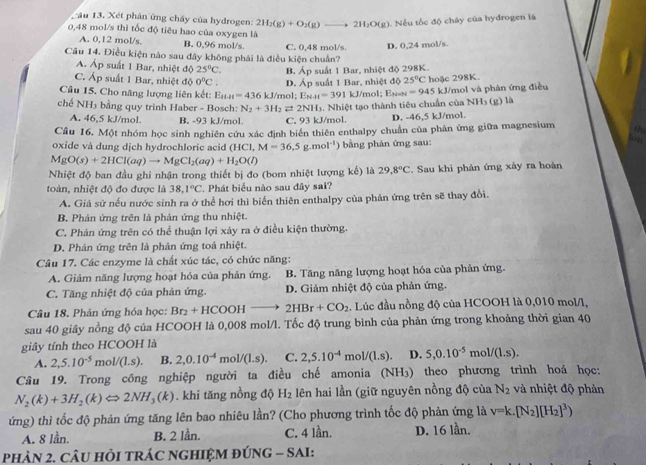 ầu 13. Xét phản ứng cháy của hydrogen: 2H_2(g)+O_2(g)to 2H_2O(g). Nếu tốc độ cháy của hydrogen là
0,48 mol/s thì tốc độ tiêu hao của oxygen là
A. 0,12 mol/s. B. 0,96 mol/s. C. 0,48 mol/s. D. 0,24 mol/s.
Câu 14. Điều kiện nào sau đây không phải là điều kiện chuẩn?
A. Áp suất 1 Bar, nhiệt độ 25°C. 25°C hoặc 298K.
C. Áp suất 1 Bar, nhiệt độ 0°C. D. B. Áp suất 1 Bar, nhiệt độ 298K.
A p suất 1 Bar, nhiệt độ
Câu 15. Cho năng lượng liên kết: E_H-H=436kJ/mol " E_N-H=391 kJ/mol; En=n =945 kJ/mol và phản ứng điều
chế NH3 bằng quy trình Haber - Bosch: N_2+3H_2leftharpoons 2NH_3 1. Nhiệt tạo thành tiêu chuẩn của NH3 (g) là
A. 46,5 kJ/mol. B. -93 kJ/mol. C. 93 kJ/mol. D. -46,5 kJ/mol.
Câu 16. Một nhóm học sinh nghiên cứu xác định biên thiên enthalpy chuẩn của phản ứng giữa magnesium
t
oxide v à dung djch hydrochloric acid (HCl,M=36,5g.mol^(-1)) bằng phản ứng sau:
low
MgO(s)+2HCl(aq)to MgCl_2(aq)+H_2O(l)
Nhiệt độ ban đầu ghi nhận trong thiết bị đo (bom nhiệt lượng kế) là 29,8°C. Sau khi phản ứng xảy ra hoàn
toàn, nhiệt độ đo được là 38,1°C. Phát biểu nào sau đây sai?
A. Giả sử nếu nước sinh ra ở thể hơi thì biển thiên enthalpy của phản ứng trên sẽ thay đổi.
B. Phản ứng trên là phản ứng thu nhiệt.
C. Phản ứng trên có thể thuận lợi xảy ra ở điều kiện thường.
D. Phản ứng trên là phản ứng toả nhiệt.
Câu 17. Các enzyme là chất xúc tác, có chức năng:
A. Giảm năng lượng hoạt hóa của phản ứng. B. Tăng năng lượng hoạt hóa của phản ứng.
C. Tăng nhiệt độ của phản ứng. D. Giảm nhiệt độ của phản ứng.
Câu 18. Phản ứng hóa học: Br_2+HCOOHto 2HBr+CO_2 :. Lúc đầu nồng độ của HCOOH là 0,010 mol/l,
sau 40 giây nồng độ của HCOOH là 0,008 mol/l. Tốc độ trung bình của phản ứng trong khoảng thời gian 40
giây tính theo HCOOH là
A. 2,5.10^(-5)mol/(1.s). B. 2,0.10^(-4)mol/(1.s). C. 2,5.10^(-4)mol/(1.s). D. 5,0.10^(-5)mol/(1.s).
Câu 19. Trong công nghiệp người ta điều chế amonia (NH₃) theo phương trình hoá học:
N_2(k)+3H_2(k)Leftrightarrow 2NH_3(k). khi tăng nồng độ H_2 lên hai lần (giữ nguyên nồng độ của N_2 và nhiệt độ phản
ứng) thì tốc độ phản ứng tăng lên bao nhiêu lần? (Cho phương trình tốc độ phản ứng là v=k.[N_2][H_2]^3)
A. 8 lần. B. 2 lần. C. 4 lần. D. 16 lần.
PHAN 2. CÂU HỏI TRÁC NGHIỆM ĐÚNG - SAI: