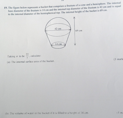 The figure below represents a bucket that comprises a frustum of a cone and a hemisphere. The internal 
base diameter of the frustum is 14 cm and the internal top diameter of the frustum is 42 cm and is equal 
to the internal diameter of the hemispherical top. The internal height of the bucket is 69 cm. 
Taking π to be  22/7 . calculate: 
(a) The internal surface area of the bucket. (5 mark 
(b) The volume of water in the bucket it it is filled to a height of 36 cm. (5 m