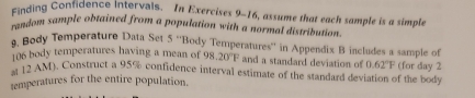 Einding Contidence intervals. In Exercises 9-16, assume that each sample is a simple 
sendom sample obtained from a population with a normal distribution. 
9. Body Temperature Data Set 5 ''Body Temperatures'' in Appendix B includes a sample of
106 body temperatures having a mean of 98.20°F and a standard deviation of 0.62°F
a 12 AM). Construct a 95% confidence interval estimate of the standard deviation of the body (for day 2 
semperatures for the entire population.