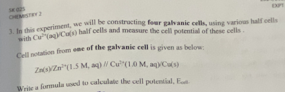 EXPT 
SK 025 
CHEMISTRY 2 
3. In this experiment, we will be constructing four galvanic cells, using various half cells 
with Cu^(2+)(aq)/Cu(s) half cells and measure the cell potential of these cells . 
Cell notation from one of the galvanic cell is given as below:
Zn(s)/Zn^(2+)(1.5M,aq)//Cu^(2+)(1.0M,aq)/Cu(s)
Write a formula used to calculate the cell potential, Ecett.