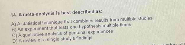 A meta-analysis is best described as:
A) A statistical technique that combines results from multiple studies
B) An experiment that tests one hypothesis multiple times
C) A qualitative analysis of personal experiences
D) A review of a single study's findings