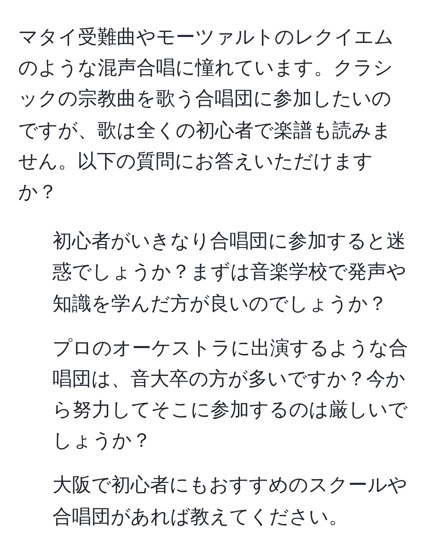 マタイ受難曲やモーツァルトのレクイエムのような混声合唱に憧れています。クラシックの宗教曲を歌う合唱団に参加したいのですが、歌は全くの初心者で楽譜も読みません。以下の質問にお答えいただけますか？  
1. 初心者がいきなり合唱団に参加すると迷惑でしょうか？まずは音楽学校で発声や知識を学んだ方が良いのでしょうか？  
2. プロのオーケストラに出演するような合唱団は、音大卒の方が多いですか？今から努力してそこに参加するのは厳しいでしょうか？  
3. 大阪で初心者にもおすすめのスクールや合唱団があれば教えてください。