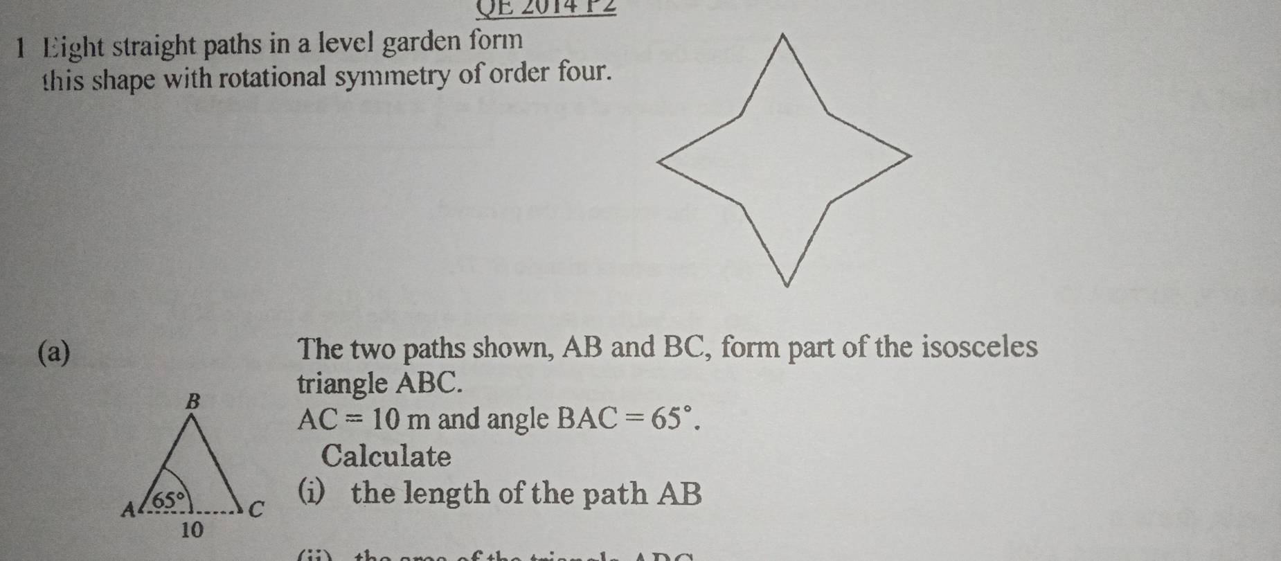 QE 2014 P2
1 Eight straight paths in a level garden form
this shape with rotational symmetry of order four.
(a) The two paths shown, AB and BC, form part of the isosceles
triangle ABC.
AC=10m and angle BAC=65°.
Calculate
(i) the length of the path AB