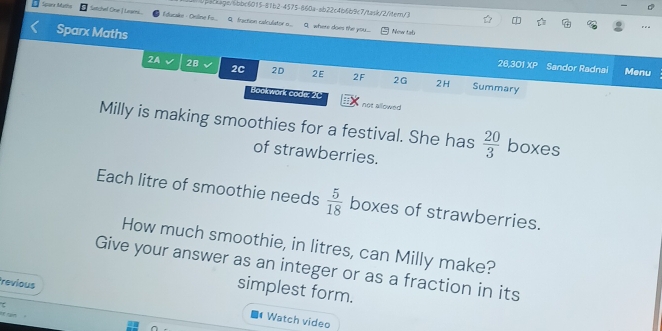 babcags/6bbc6015-81b2-4575-860a-ab22c4b6b9c7/task/2itern/3 .a 
Satchel Cne J Lasei l ducako - Oriline F... Q fractión calculistor .. Q. where does the you... New tab 
Sparx Maths 26,301 XP Sandor Radnai 
2A 28 2C 2D 2E 2F 2G 
Menu 
2H Summary 
Bookwork code: 20 not allowed 
Milly is making smoothies for a festival. She has  20/3  boxes 
of strawberries. 
Each litre of smoothie needs  5/18  boxes of strawberries. 
How much smoothie, in litres, can Milly make? 
Give your answer as an integer or as a fraction in its 
simplest form. 
revious Watch video 
ran