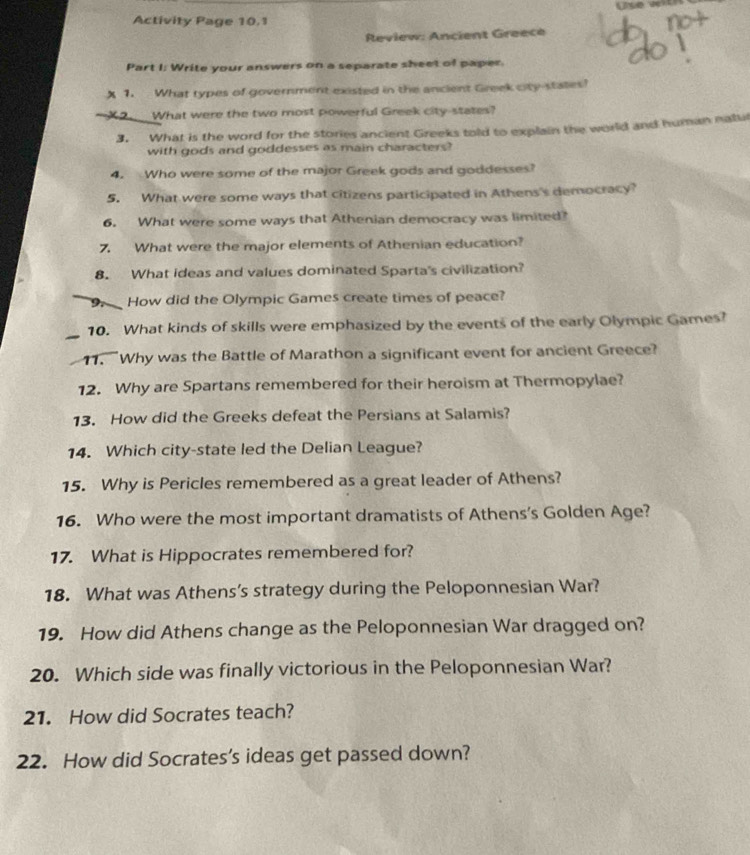 Activity Page 10.1 
Review: Ancient Greece 
Part I: Write your answers on a separate sheet of paper. 
X 1. What types of government existed in the ancient Greek city-states? 
X2._What were the two most powerful Greek city-states? 
3. What is the word for the stories ancient Greeks told to explain the world and human natul 
with gods and goddesses as main characters? 
4. Who were some of the major Greek gods and goddesses? 
5. What were some ways that citizens participated in Athens's democracy? 
6. What were some ways that Athenian democracy was limited? 
7. What were the major elements of Athenian education? 
8. What ideas and values dominated Sparta's civilization? 
9. How did the Olympic Games create times of peace? 
_ 
10. What kinds of skills were emphasized by the events of the early Olympic Games? 
11. Why was the Battle of Marathon a significant event for ancient Greece? 
12. Why are Spartans remembered for their heroism at Thermopylae? 
13. How did the Greeks defeat the Persians at Salamis? 
14. Which city-state led the Delian League? 
15. Why is Pericles remembered as a great leader of Athens? 
16. Who were the most important dramatists of Athens's Golden Age? 
17. What is Hippocrates remembered for? 
18. What was Athens’s strategy during the Peloponnesian War? 
19. How did Athens change as the Peloponnesian War dragged on? 
20. Which side was finally victorious in the Peloponnesian War? 
21. How did Socrates teach? 
22. How did Socrates's ideas get passed down?