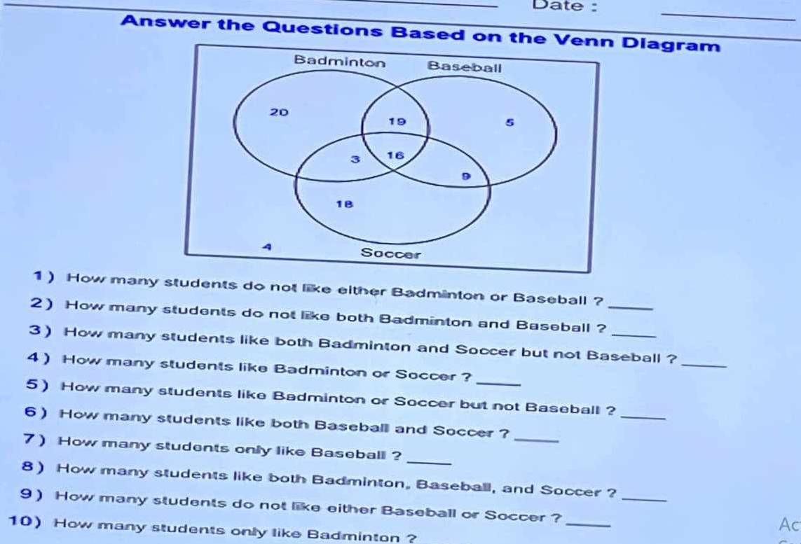 Date : 
_ 
Answer the Questions Based on theDiagram 
1) How many students do not like either Badminton or Baseball ? 
2 How many students do not like both Badminton and Baseball ?_ 
_ 
3) How many students like both Badminton and Soccer but not Baseball ? 
4 How many students like Badminton or Soccer ? 
_ 
5 How many students like Badminton or Soccer but not Baseball ? 
_ 
6) How many students like both Baseball and Soccer ? 
_ 
7) How many students only like Baseball ? 
_ 
8) How many students like both Badminton, Baseball, and Soccer ? 
9) How many students do not like either Baseball or Soccer ? 
_ 
Ac 
10) How many students only like Badminton ?