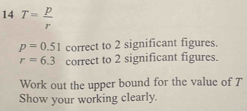 14 T= p/r 
p=0.51 correct to 2 significant figures.
r=6.3 correct to 2 significant figures. 
Work out the upper bound for the value of T
Show your working clearly.