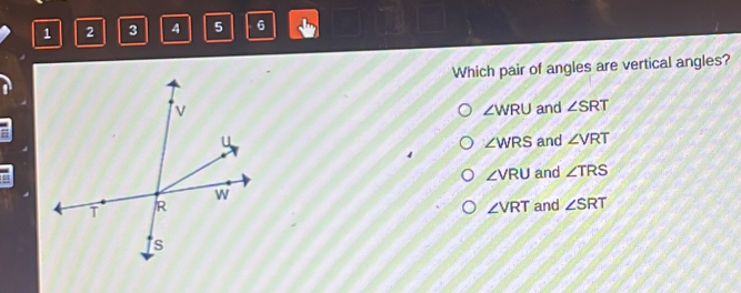 1 2 3 4 5 6
Which pair of angles are vertical angles?
and ∠ SRT
∠ WRU
and ∠ VRT
∠ WRS
∠ VRU and ∠ TRS
∠ VRT
and ∠ SRT