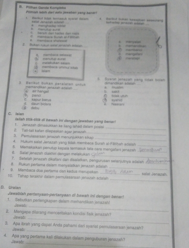 Pilihan Ganda Kompleks Pilihiah lebih dar! satu jawaban yang benar
F. Blerikut tidak termasuk sysrat dalam 4. Berkut tukan kewapban sesecrang
a menghadap kiba salar Jengrah adalah teit adap jensuran antalish
c. bevsih dan hadas dan rupts b. menutup aurf
6. membaca shalawa! d. membaca Surah all-F itihah
_
2. Bukan rukun salat jenazsh adaiah d menyslatl
. msmandour
mambenci
5  menutup aurat  membaca selawa mengaani
C meiakukan saiam mat l ga
membaca ummol lítan
isigm
5. Syarat jenazah yang tidak boleh
3. Berikut bukan peralatan untuk a， muslim dimardikan adalah_
memandikan jenazah adalah b. sakit
b、 panci a air hangat
n tidak utun
d. daun bidara c kepar barus d syahid e. Nasrani
debu
C. Isian
Isilah titik-titik di bawah ini dengan jawaban yang benar!
1. Jenazah dimasukkan ke liang Iahad dalam posisi
_
2. Taii-tali kafan dilepaskan agar jenazah
_
3. Pemulasaraan jenazah menünjukkan sikap
_
4. Hukum salat Jenazah yang tidak merbaca Surah al-Fātiḥah adalah
_
5. Memakaikan penutup kepala termasuk tata cara mengafani jenazah
6. Salat jenazah diakhin dengan melakukan_
_
7. Setelah jenazah dikafani dan disalatkan, pengurusan selanjutnya adalah_
_
8. Rukun pertama daïam menyalatkan jenazah adalah
9. Membaca doa pertama dan kedua merupakan _salat Janazah
_
10. Tahap terakhir dafam pemulasaraan jenazah adalah
D. Uraian
Jawabiah pertanyaan-pertanyaan di bawah ini dengan benar!
1. Sebutkan perlengkapan dalam memandikan jenazah!
Jawab;
_
2. Mengapa dilarang mencertakan kondiai fisik jenazah?
Jawab.
_
3. Apa ibrah yang dapat Anda pahami dari syariat pemulasaraan jenazah?
Jawab:_
4. Apa yang pertama kali diiakukan dalam penguburan jenazah?
Jawab:_