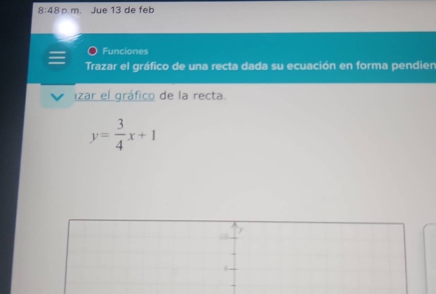 8:48 p m. Jue 13 de feb 
Funciones 
Trazar el gráfico de una recta dada su ecuación en forma pendien 
lizar el gráfico de la recta.
y= 3/4 x+1
y
10
8