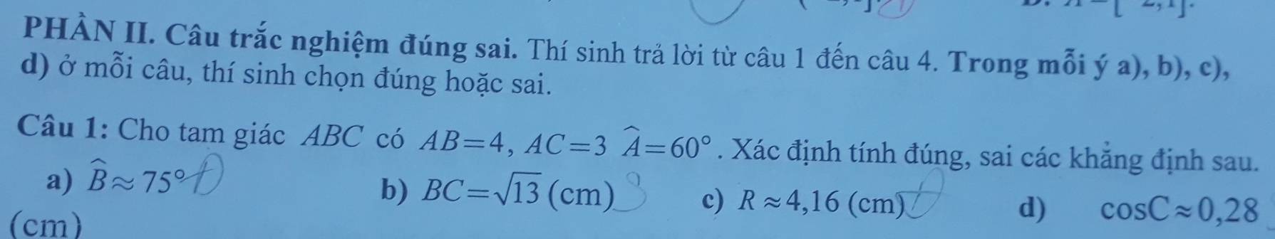 PHÀN II. Câu trắc nghiệm đúng sai. Thí sinh trả lời từ câu 1 đến câu 4. Trong mỗi ý a), b), c),
d) ở mỗi câu, thí sinh chọn đúng hoặc sai.
Câu 1: Cho tam giác ABC có AB=4, AC=3widehat A=60°. Xác định tính đúng, sai các khăng định sau.
a) widehat Bapprox 75°
b) BC=sqrt(13)(cm).
c) Rapprox 4,16(cm) d) cos Capprox 0,28
(cm)