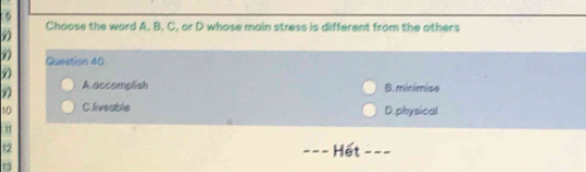 5
9 Choose the word A. B. C. or D whose main stress is different from the others
Question 40
9
A accomplish B. minimise
10 C.liveable D.physical
11
12 _Hết ---
13