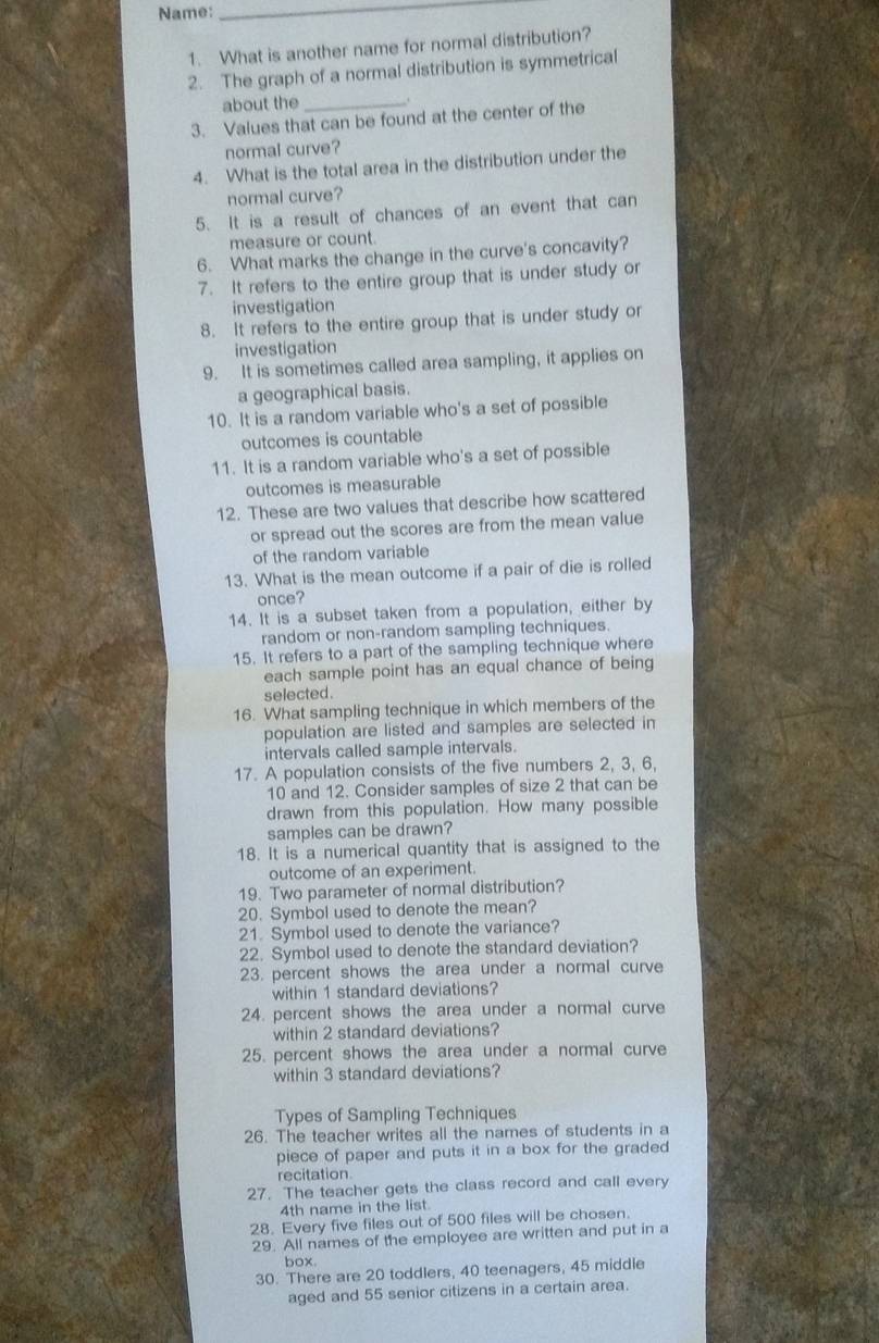 Name:
_
1. What is another name for normal distribution?
2. The graph of a normal distribution is symmetrical
about the _.
3. Values that can be found at the center of the
normal curve?
4. What is the total area in the distribution under the
normal curve?
5. It is a result of chances of an event that can
measure or count.
6. What marks the change in the curve's concavity?
7. It refers to the entire group that is under study or
investigation
8. It refers to the entire group that is under study or
investigation
9. It is sometimes called area sampling, it applies on
a geographical basis.
10. It is a random variable who's a set of possible
outcomes is countable
11. It is a random variable who's a set of possible
outcomes is measurable
12. These are two values that describe how scattered
or spread out the scores are from the mean value
of the random variable
13. What is the mean outcome if a pair of die is rolled
once?
14. It is a subset taken from a population, either by
random or non-random sampling techniques.
15. It refers to a part of the sampling technique where
each sample point has an equal chance of being
selected.
16. What sampling technique in which members of the
population are listed and samples are selected in
intervals called sample intervals.
17. A population consists of the five numbers 2, 3, 6,
10 and 12. Consider samples of size 2 that can be
drawn from this population. How many possible
samples can be drawn?
18. It is a numerical quantity that is assigned to the
outcome of an experiment.
19. Two parameter of normal distribution?
20. Symbol used to denote the mean?
21. Symbol used to denote the variance?
22. Symbol used to denote the standard deviation?
23. percent shows the area under a normal curve
within 1 standard deviations?
24. percent shows the area under a normal curve
within 2 standard deviations?
25. percent shows the area under a normal curve
within 3 standard deviations?
Types of Sampling Techniques
26. The teacher writes all the names of students in a
piece of paper and puts it in a box for the graded 
recitation
27. The teacher gets the class record and call every
4th name in the list.
28. Every five files out of 500 files will be chosen.
29. All names of the employee are written and put in a
box.
30. There are 20 toddlers, 40 teenagers, 45 middie
aged and 55 senior citizens in a certain area.