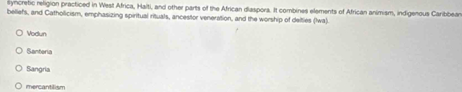 syncretic religion practiced in West Africa, Halti, and other parts of the African diaspora. It combines elements of African animism, indigenous Caribbean
beliefs, and Catholicism, emphasizing spiritual rituals, ancestor veneration, and the worship of deities (Iwa).
Vodun
Santeria
Sangria
mercantilism