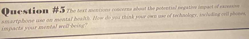 The text mentions concerns about the potential negative impact of excessive 
smartphone use on mental health. How do you think your own use of technology, including cell phones, 
impacts your mental well-being?