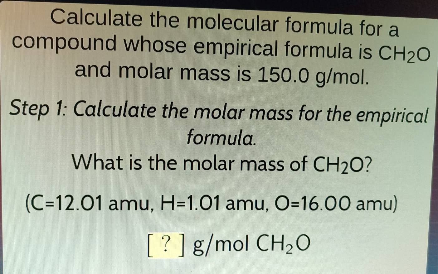 Calculate the molecular formula for a 
compound whose empirical formula is CH_2O
and molar mass is 150.0 g/mol. 
Step 1: Calculate the molar mass for the empirical 
formula. 
What is the molar mass of CH_2O 7
(C=12.01 amu, H=1.01 amu, O=16.00 amu) 
[?] g/mol CH_2O