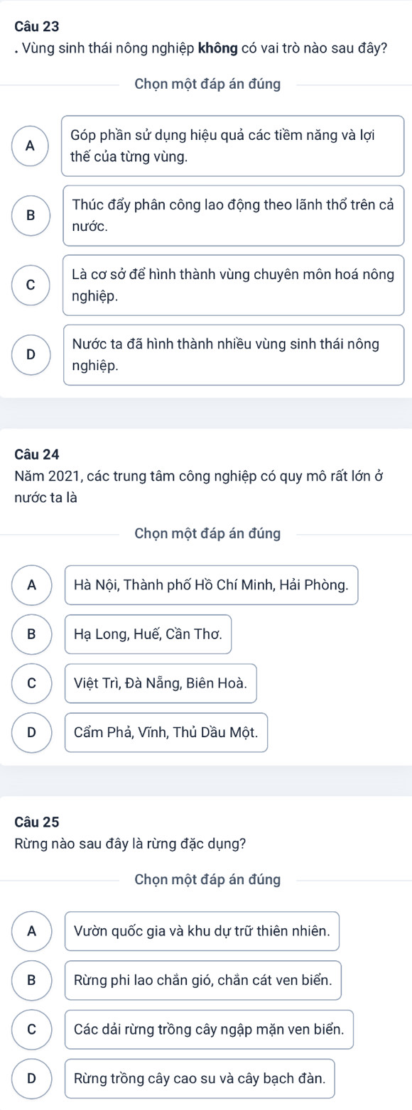 Vùng sinh thái nông nghiệp không có vai trò nào sau đây?
Chọn một đáp án đúng
Góp phần sử dụng hiệu quả các tiềm năng và lợi
A thế của từng vùng.
Thúc đẩy phân công lao động theo lãnh thổ trên cả
B nước.
C Là cơ sở để hình thành vùng chuyên môn hoá nông
nghiệp.
D Nước ta đã hình thành nhiều vùng sinh thái nông
nghiệp.
Câu 24
Năm 2021, các trung tâm công nghiệp có quy mô rất lớn ở
nước ta là
Chọn một đáp án đúng
A Hà Nội, Thành phố Hồ Chí Minh, Hải Phòng.
B Hạ Long, Huế, Cần Thơ.
C Việt Trì, Đà Nẵng, Biên Hoà.
D Cẩm Phả, Vĩnh, Thủ Dầu Một.
Câu 25
Rừng nào sau đây là rừng đặc dụng?
Chọn một đáp án đúng
A Vườn quốc gia và khu dự trữ thiên nhiên.
B Rừng phi lao chắn gió, chắn cát ven biển.
C Các dải rừng trồng cây ngập mặn ven biển.
D Rừng trồng cây cao su và cây bạch đàn.