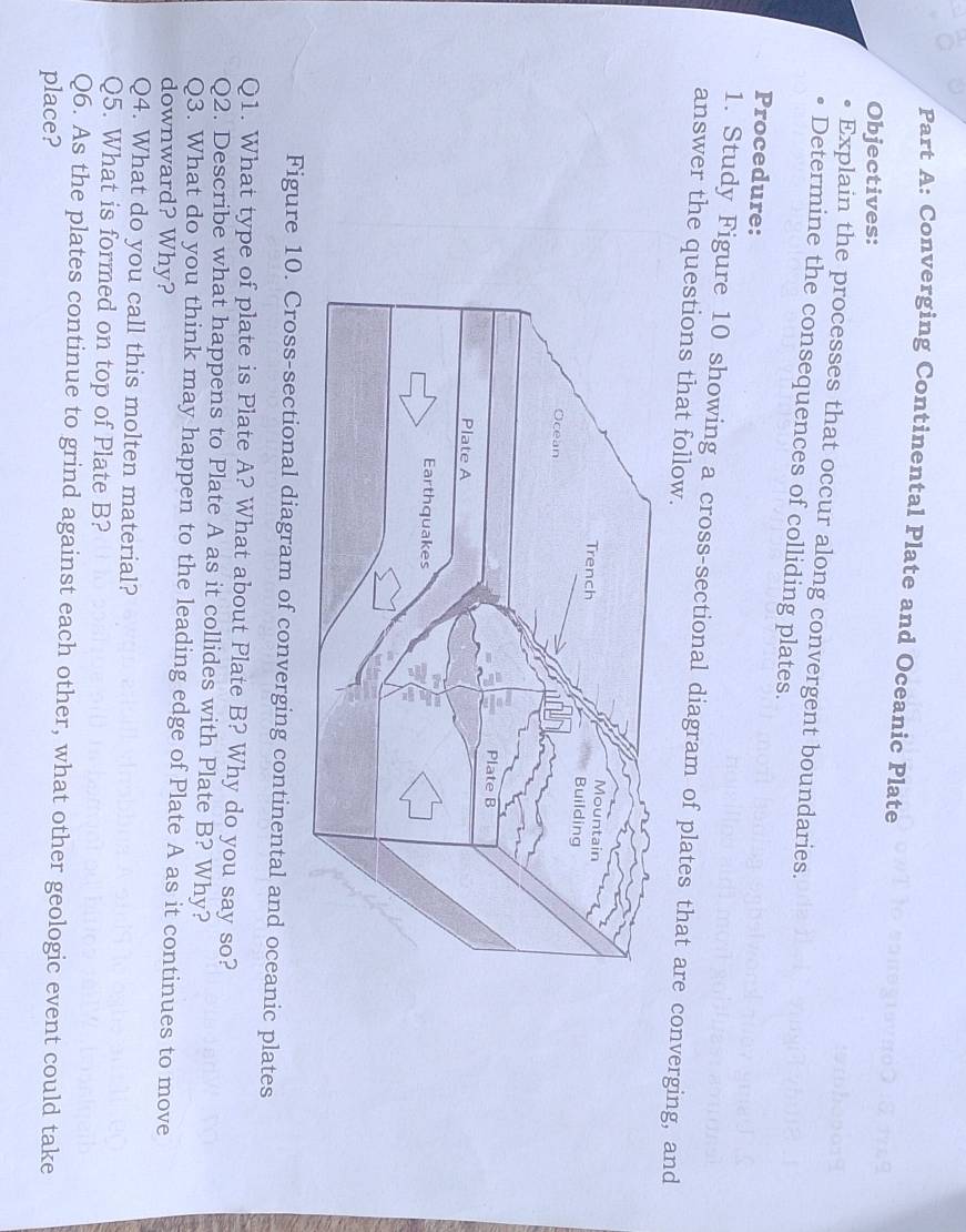 Converging Continental Plate and Oceanic Plate 
Objectives: 
Explain the processes that occur along convergent boundaries. 
Determine the consequences of colliding plates. 
Procedure: 
1. Study Figure 10 showing a cross-sectional diagram of plates that are converging, and 
answer the questions that follow. 
Figure 10. Cross-sectional diagram of converging continental and oceanic plates 
Q1. What type of plate is Plate A? What about Plate B? Why do you say so? 
Q2. Describe what happens to Plate A as it collides with Plate B? Why? 
Q3. What do you think may happen to the leading edge of Plate A as it continues to move 
downward? Why? 
Q4. What do you call this molten material? 
Q5. What is formed on top of Plate B? 
Q6. As the plates continue to grind against each other, what other geologic event could take 
place?