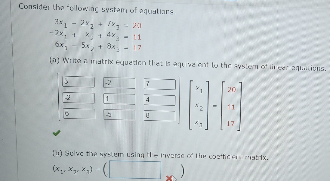 Consider the following system of equations.
3x_1-2x_2+7x_3=20
-2x_1+x_2+4x_3=11
6x_1-5x_2+8x_3=17
(a) Write a matrix equation that is equivalent to the system of linear equations.
3
-2
7
-2
1
4
6
-5
8
beginbmatrix x_1 x_2 x_3endbmatrix =beginbmatrix 29 11 17endbmatrix
(b) Solve the system using the inverse of the coefficient matrix.
(x_1,x_2,x_3)=(□ 