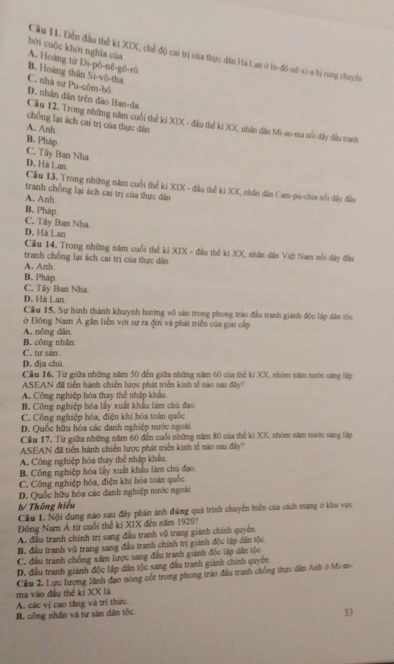 bởi cuộc khởi nghĩa của
Câu 11. Đến đầu thể ki XIX, chế độ cai trị của thực dân Hà Lan ở In-đô-nê-xi-a bị rung chuyển
A. Hoàng từ Đi-pô-nê-gô-rô
B. Hoàng thân Si-vô-tha
C. nhà sư Pu-côm-bô
D. nhân dân trên đảo Ban-da
Câu 12. Trong những năm cuối thế ki XIX - đầu thế ki XX, nhân dân Mi-an-ma nổi dây đầu tranh
chồng lại ách cai trị của thực dân
A. Anh
B. Pháp.
C. Tây Ban Nha.
D. Hà Lan
Câu 13. Trong những năm cuối thế ki XIX - đầu thế ki XX, nhân dân Cam-pu-chia nổi đây đầu
tranh chống lại ách cai trị của thực dân
A. Anh.
B. Pháp.
C. Tây Ban Nha
D. Hà Lan
Câu 14. Trong những năm cuối thế ki XIX - đầu thế ki XX, nhân dân Việt Nam nổi dây đầu
tranh chống lại ách cai trị của thực dân
A. Anh.
B. Pháp.
C. Tây Ban Nha
D. Hà Lan.
Câu 15. Sự hình thành khuynh hướng vô sản trong phong trào đầu tranh giành độc lập dân tộc
ở Đông Nam Á gắn liễn với sự ra đời và phát triển của giai cấp
A. nông dân.
B. công nhân.
C. tư sản.
D. địa chú.
Câu 16. Từ giữa những năm 50 đến giữa những năm 60 của thế ki XX, nhóm năm nước sáng lập
ASEAN đã tiên hành chiến lược phát triển kinh tế nào sau đây?
A. Công nghiệp hóa thay thể nhập khẩu.
B. Công nghiệp hóa lấy xuất khẩu làm chủ đạo.
C. Công nghiệp hóa, điện khí hóa toàn quốc
D. Quốc hữu hỏa các danh nghiệp nước ngoài
Câu 17. Từ giữa những năm 60 đến cuối những năm 80 của thể ki XX, nhóm năm nước sáng lập
ASEAN đã tiến hành chiến lược phát triển kinh tế nào sau đây?
A. Công nghiệp hóa thay thể nhập khẩu.
B. Công nghiệp hóa lấy xuất khẩu làm chủ đạo.
C. Công nghiệp hóa, điện khí hóa toán quốc.
D. Quốc hữu hóa các danh nghiệp nước ngoài.
b/ Thông hiểu
Câu 1. Nội dung nào sau đây phản ánh đúng quá trình chuyển biển của cách mạng ở khu vực
Đông Nam Á từ cuối thế kỉ XIX đến năm 1920?
A. đầu tranh chính trị sang đấu tranh vũ trang giành chính quyên.
B. đầu tranh vũ trang sang đầu tranh chính trị giành độc lập dân tộc
C. đầu tranh chồng xâm lược sang đấu tranh giành độc lập dân tộc
D. đầu tranh giành độc lập dân tộc sang đầu tranh giành chính quyên
Câu 2. Lực lượng lãnh đạo nòng cốt trong phong trào đầu tranh chống thực dân Anh ở Mi-an-
ma vào đầu thể ki XX là
A. các vị cao tăng và trí thức.
B. công nhân và tự sản dân tộc.
33