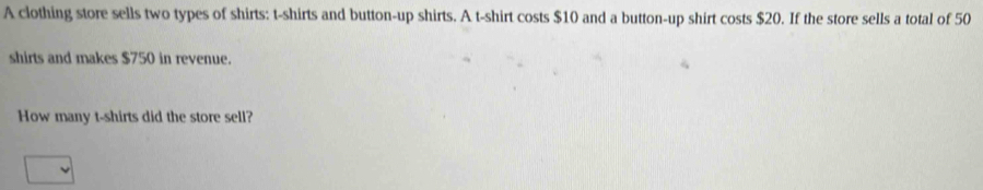 A clothing store sells two types of shirts: t-shirts and button-up shirts. A t-shirt costs $10 and a button-up shirt costs $20. If the store sells a total of 50
shirts and makes $750 in revenue. 
How many t-shirts did the store sell?