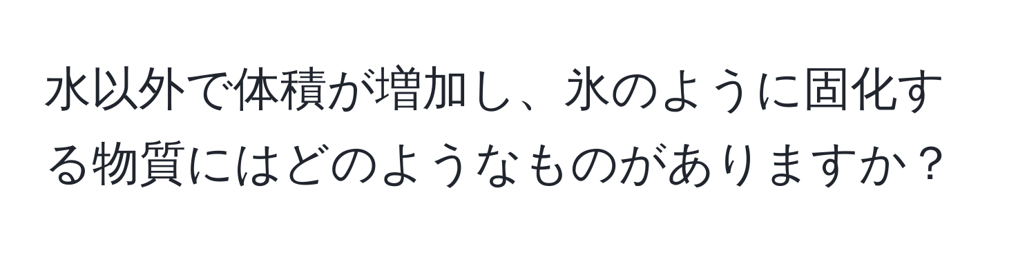水以外で体積が増加し、氷のように固化する物質にはどのようなものがありますか？