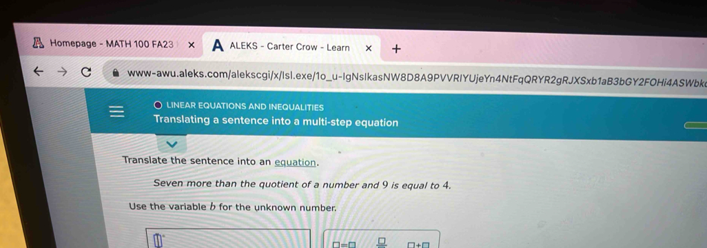 Homepage - MATH 100 FA23 × A ALEKS - Carter Crow - Learn 
www-awu.aleks.com/alekscgi/x/Isl.exe/1o_u-IgNsIkasNW8D8A9PVVRIYUjeYn4NtFqQRYR2gRJXSxb1aB3bGY2FOHi4ASWbke 
LINEAR EQUATIONS AND INEQUALITIES 
Translating a sentence into a multi-step equation 
Translate the sentence into an equation. 
Seven more than the quotient of a number and 9 is equal to 4. 
Use the variable b for the unknown number.
□ =□ □ +□