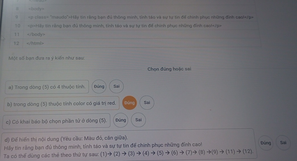 8
9 Hãy tin răng bạn đủ thông minh, tinh táo và sự tự tin để chinh phục những đỉnh cao!
10 Hãy tin rằng bạn đủ thông minh, tỉnh táo và sự tự tin để chinh phục những đỉnh cao!
11
12
Một số bạn đưa ra ý kiến như sau: 
Chọn đúng hoặc sai 
a) Trong dòng (5) có 4 thuộc tính. Đúng Sai 
b) trong dòng (5) thuộc tính color có giá trị red. Đúng Sai 
c) Có khai báo bộ chọn phần tử ở dòng (5). Đúng Sai 
d) Để hiển thị nội dung (Yêu cầu: Màu đỏ, căn giữa). Sai 
Hãy tin rằng bạn đủ thông minh, tỉnh táo và sự tự tin để chinh phục những đỉnh cao! 
Đúng 
Ta có thể dùng các thẻ theo thứ tự sau: (1)to (2)to (3)to (4)to (5)to (6)to (7)to (8)to (9) to (11)to (12)