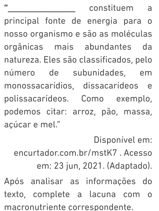 " 
_constituem a 
principal fonte de energia para o 
nosso organismo e são as moléculas 
orgânicas mais abundantes da 
natureza. Eles são classificados, pelo 
número de subunidades, em 
monossacarídios, dissacarídeos e 
polissacarídeos. Como exemplo, 
podemos citar: arroz, pão, massa, 
açúcar e mel." 
Disponível em: 
encurtador.com.br/mstK7. Acesso 
em: 23 jun, 2021. (Adaptado). 
Após analisar as informações do 
texto, complete a lacuna com o 
macronutriente correspondente.