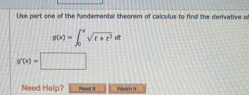 Use part one of the fundamental theorem of calculus to find the derivative of
g(x)=∈t _0^(xsqrt(t+t^3))dt
g'(x)=□
Need Help? Read it Watch It