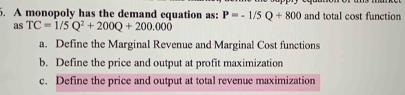 A monopoly has the demand equation as: P=-1/5Q+800 and total cost function
as TC=1/5Q^2+200Q+200.000
a. Define the Marginal Revenue and Marginal Cost functions
b. Define the price and output at profit maximization
c. Define the price and output at total revenue maximization