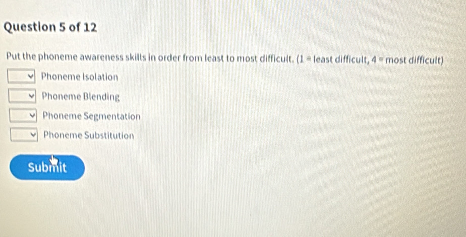 Put the phoneme awareness skills in order from least to most difficult. (1= least difficult, 4= most difficult)
I Phoneme Isolation
Phoneme Blending
Phoneme Segmentation
Phoneme Substitution
Submit