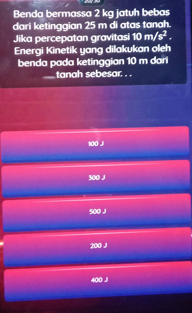 Benda bermassa 2 kg jatuh bebas
dari ketinggian 25 m di atas tanah.
Jika percepatan gravitasi 10m/s^2. 
Energi Kinetik yang dilakukan oleh
benda pada ketinggian 10 m dari
tanah sebesar. . .
100 J
300 J
500 J
200 J
400