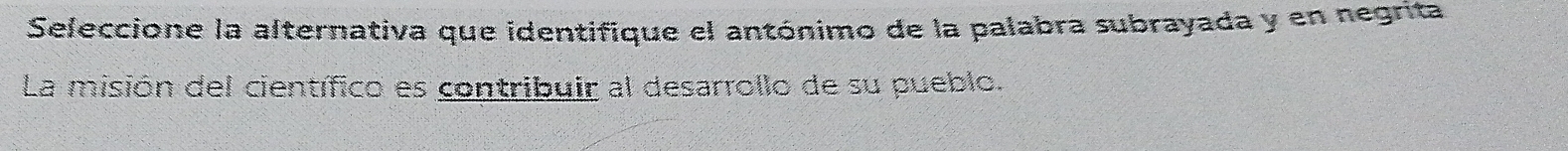 Seleccione la alternativa que identifique el antónimo de la palabra subrayada y en negrita 
La misión del científico es contribuir al desarrollo de su pueblo.