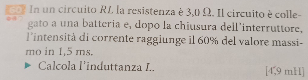 607 In un circuito RL la resistenza è 3,0 Ω. Il circuito è colle- 
on gato a una batteria e, dopo la chiusura dell’interruttore, 
l’intensità di corrente raggiunge il 60% del valore massi- 
mo in 1,5 ms. 
Calcola l’induttanza L. [ 4,9 mH ]